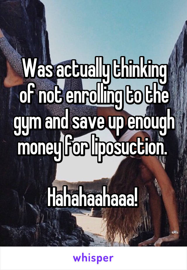 Was actually thinking of not enrolling to the gym and save up enough money for liposuction. 

Hahahaahaaa! 