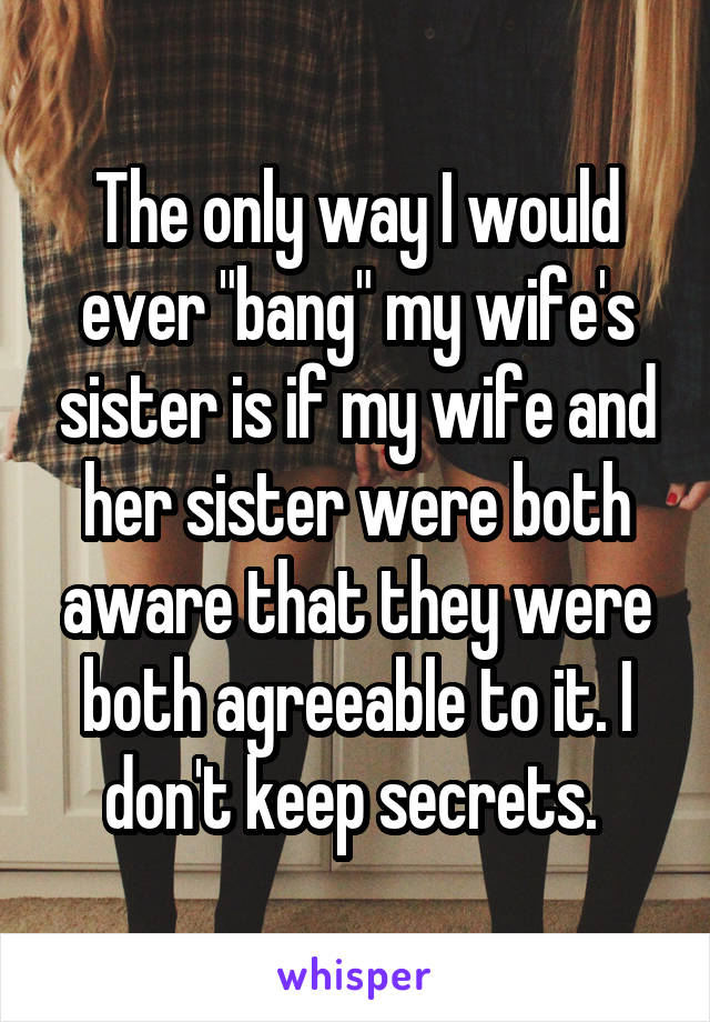 The only way I would ever "bang" my wife's sister is if my wife and her sister were both aware that they were both agreeable to it. I don't keep secrets. 