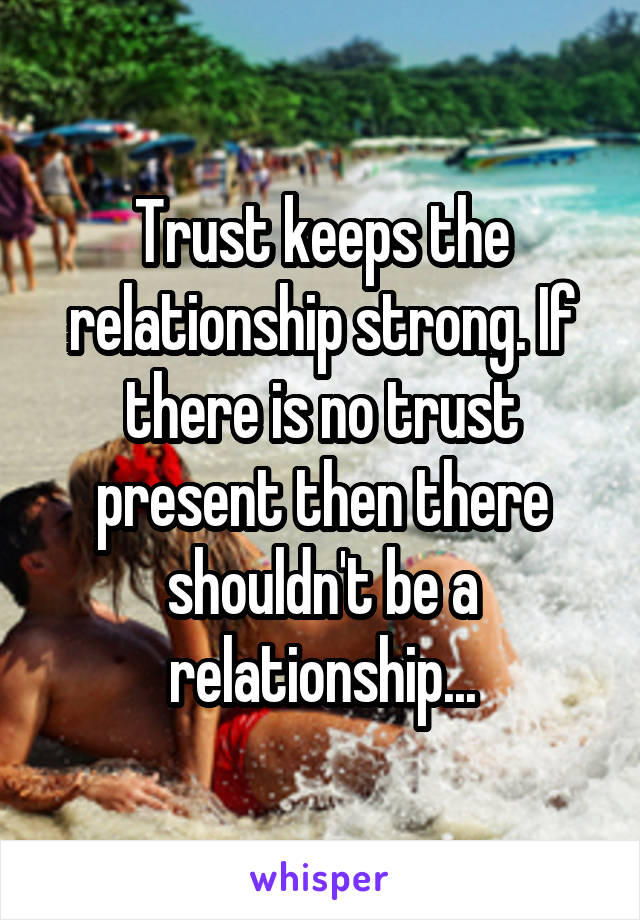 Trust keeps the relationship strong. If there is no trust present then there shouldn't be a relationship...