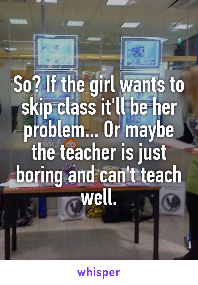 So? If the girl wants to skip class it'll be her problem... Or maybe the teacher is just boring and can't teach well.