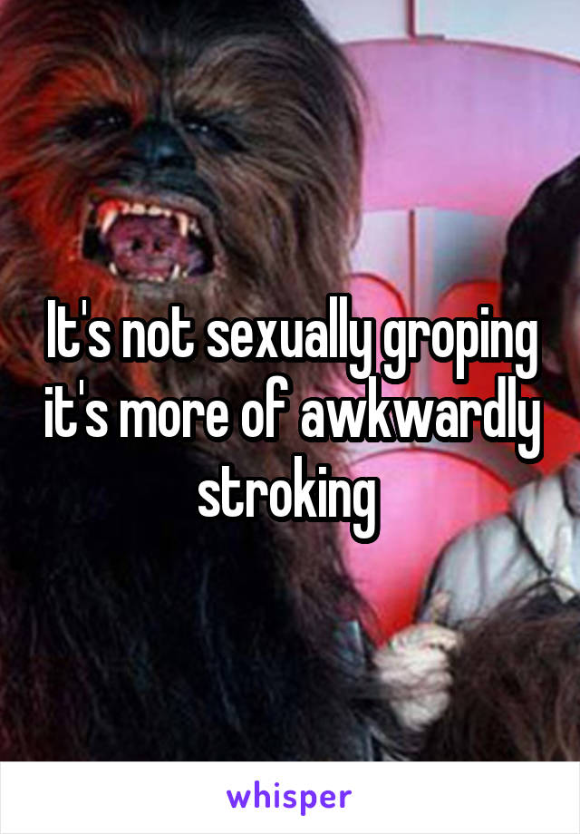 It's not sexually groping it's more of awkwardly stroking 