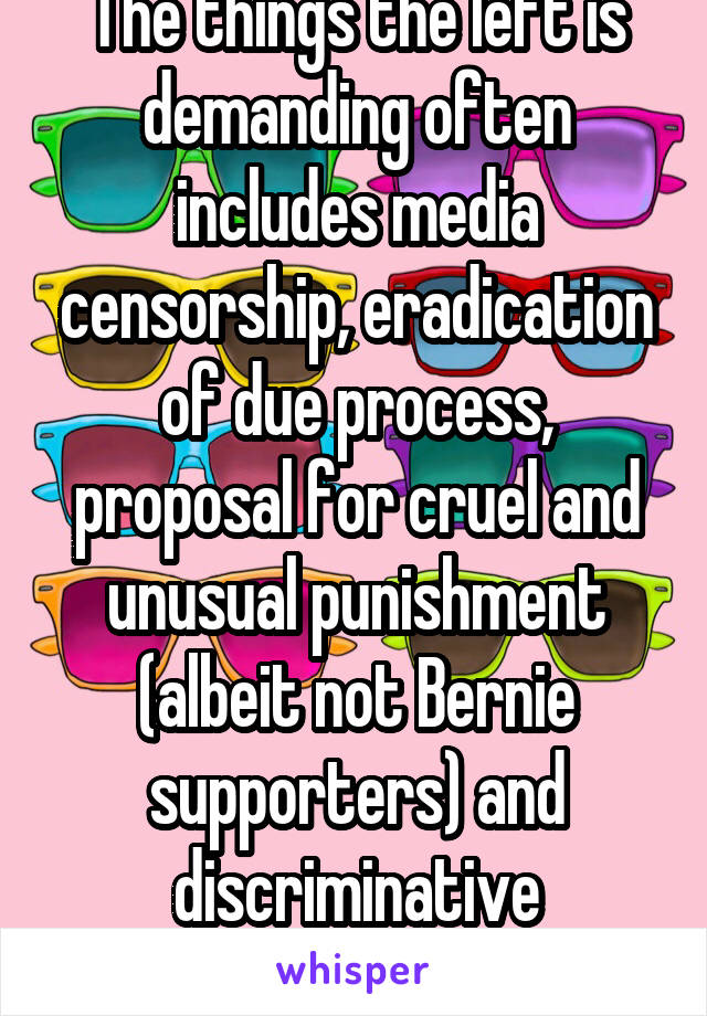 The things the left is demanding often includes media censorship, eradication of due process, proposal for cruel and unusual punishment (albeit not Bernie supporters) and discriminative practices