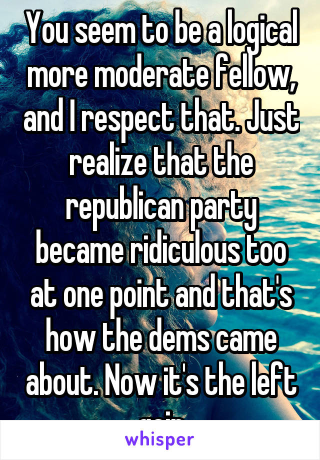 You seem to be a logical more moderate fellow, and I respect that. Just realize that the republican party became ridiculous too at one point and that's how the dems came about. Now it's the left goin