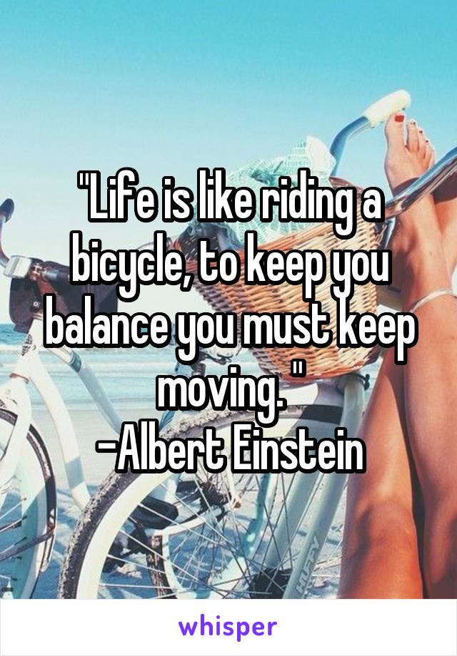 "Life is like riding a bicycle, to keep you balance you must keep moving. "
-Albert Einstein