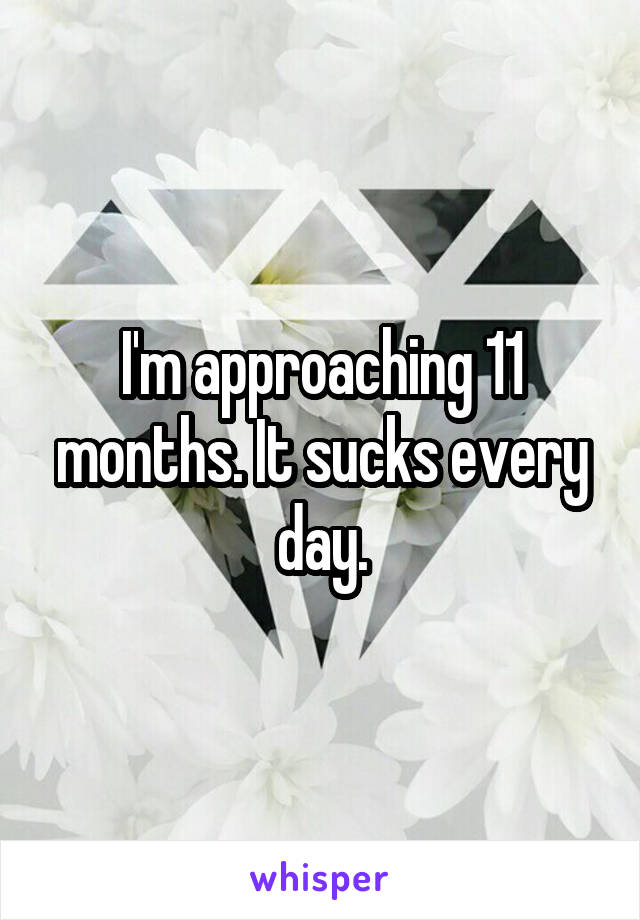 I'm approaching 11 months. It sucks every day.