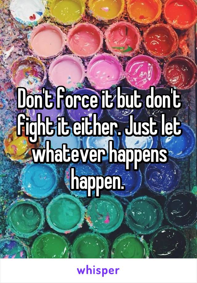 Don't force it but don't fight it either. Just let whatever happens happen. 