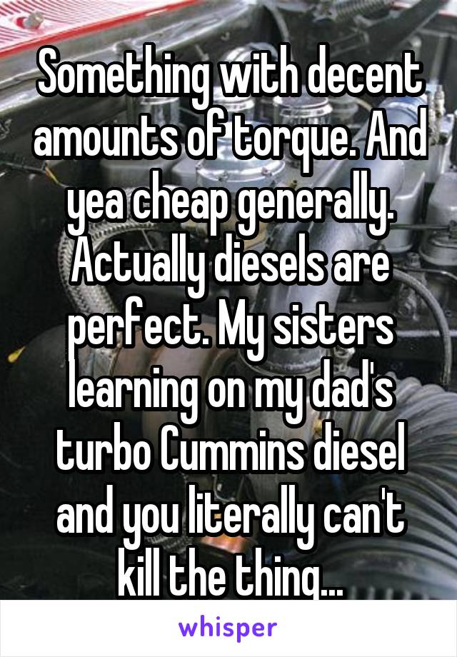 Something with decent amounts of torque. And yea cheap generally. Actually diesels are perfect. My sisters learning on my dad's turbo Cummins diesel and you literally can't kill the thing...