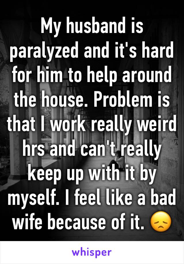 My husband is paralyzed and it's hard for him to help around the house. Problem is that I work really weird hrs and can't really keep up with it by myself. I feel like a bad wife because of it. 😞