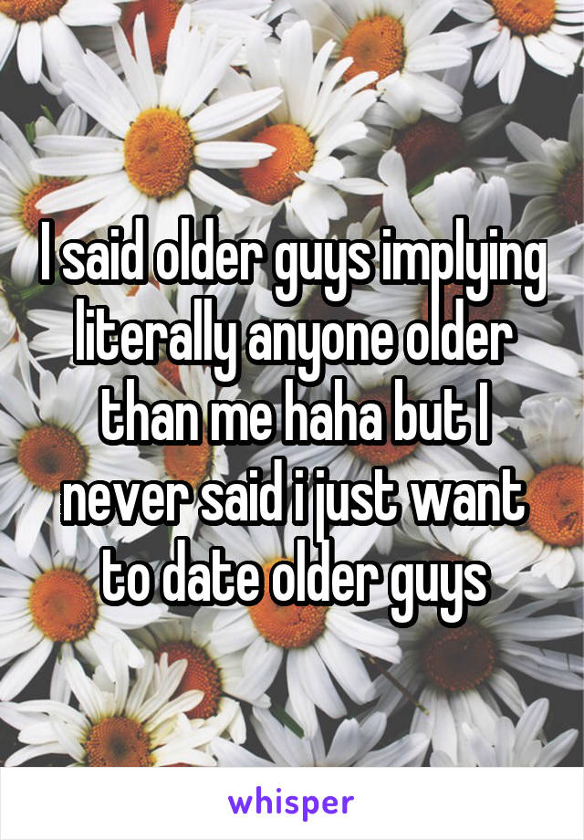 I said older guys implying literally anyone older than me haha but I never said i just want to date older guys