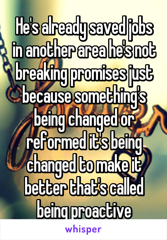 He's already saved jobs in another area he's not breaking promises just because something's being changed or reformed it's being changed to make it better that's called being proactive