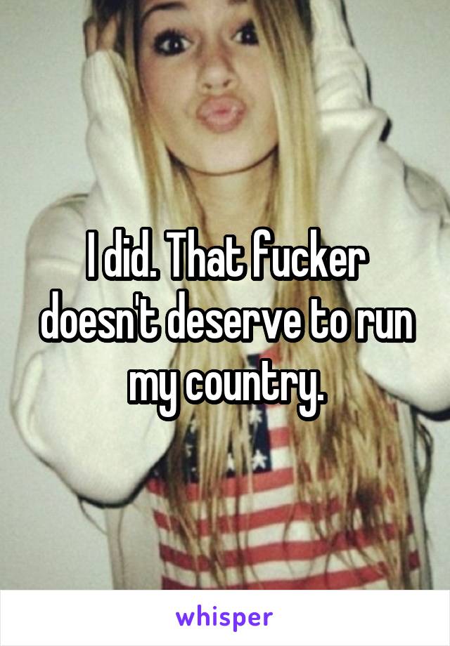 I did. That fucker doesn't deserve to run my country.