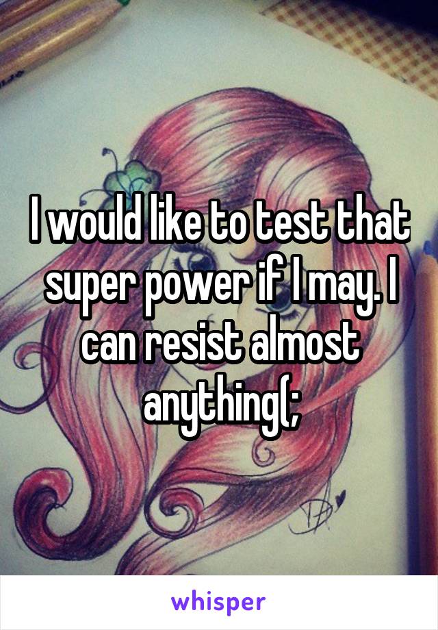 I would like to test that super power if I may. I can resist almost anything(;
