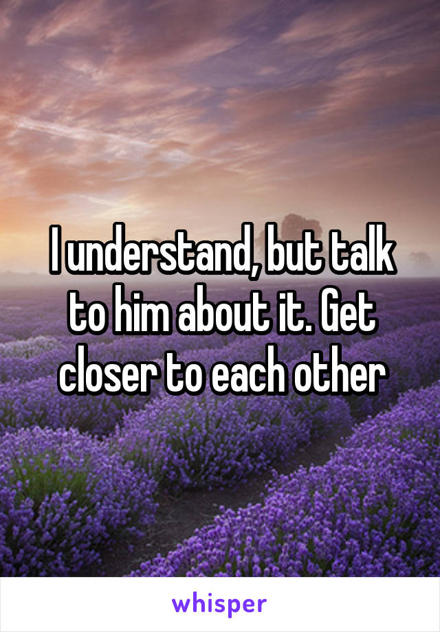 I understand, but talk to him about it. Get closer to each other