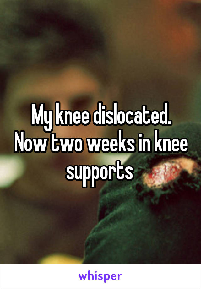 My knee dislocated. Now two weeks in knee supports 