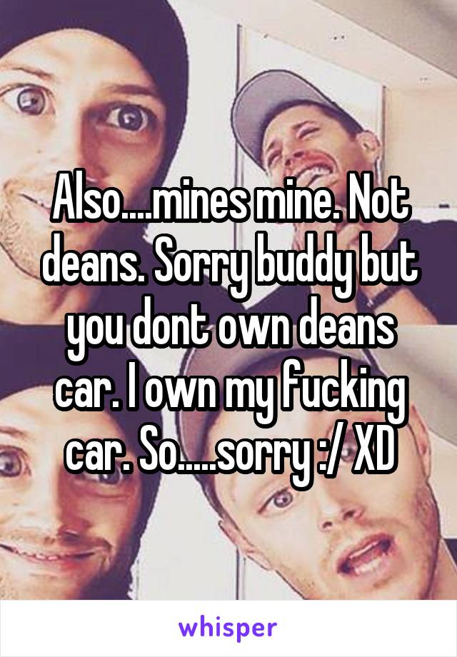 Also....mines mine. Not deans. Sorry buddy but you dont own deans car. I own my fucking car. So.....sorry :/ XD