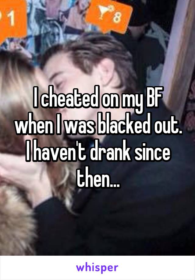 I cheated on my BF when I was blacked out. I haven't drank since then...