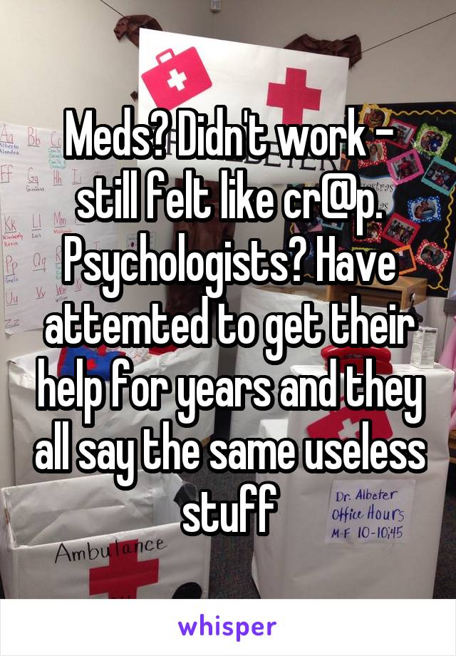 Meds? Didn't work - still felt like cr@p.
Psychologists? Have attemted to get their help for years and they all say the same useless stuff