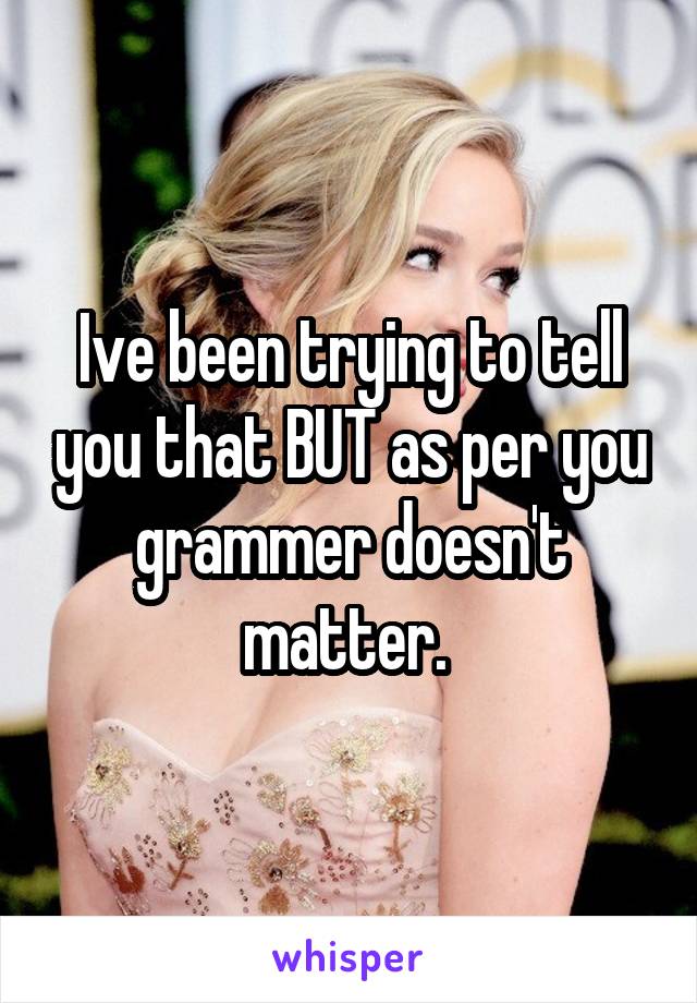 Ive been trying to tell you that BUT as per you grammer doesn't matter. 