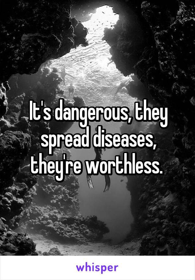 It's dangerous, they spread diseases, they're worthless. 