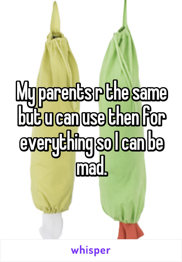 My parents r the same but u can use then for everything so I can be mad.