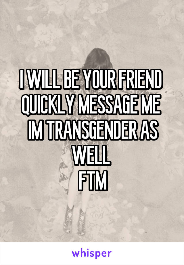 I WILL BE YOUR FRIEND 
QUICKLY MESSAGE ME 
IM TRANSGENDER AS WELL 
FTM