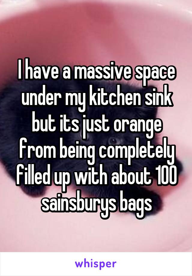 I have a massive space under my kitchen sink but its just orange from being completely filled up with about 100 sainsburys bags