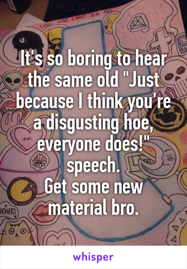 It's so boring to hear the same old "Just because I think you're a disgusting hoe, everyone does!" speech.
Get some new material bro.