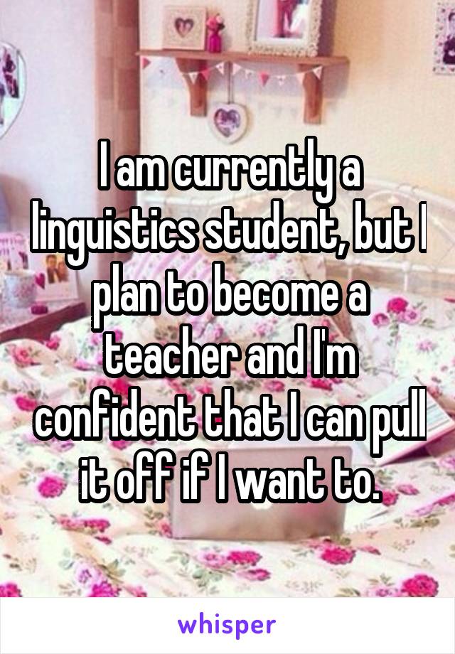 I am currently a linguistics student, but I plan to become a teacher and I'm confident that I can pull it off if I want to.