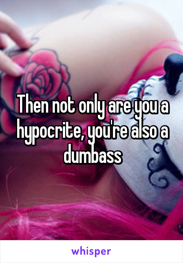 Then not only are you a hypocrite, you're also a dumbass