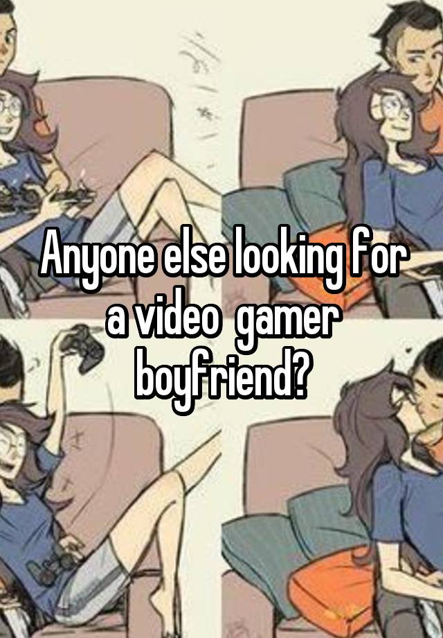 Anyone else looking for a video  gamer boyfriend?