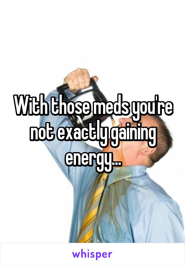 With those meds you're not exactly gaining energy...