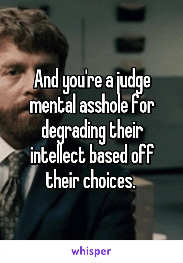 And you're a judge mental asshole for degrading their intellect based off their choices. 