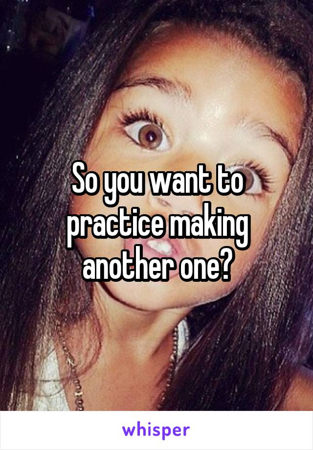 So you want to practice making another one?
