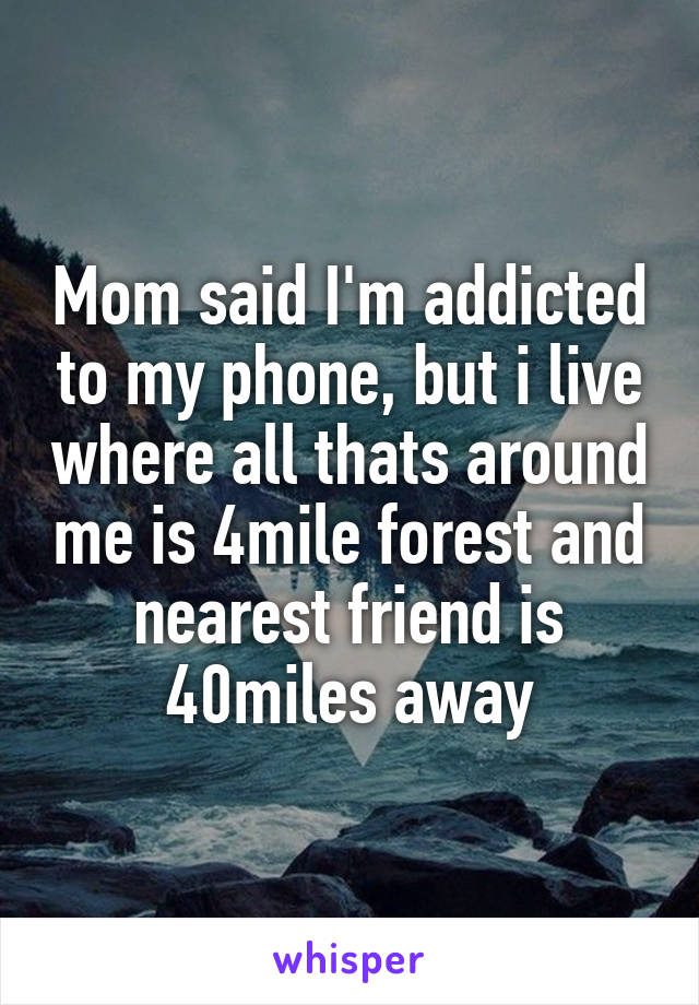 Mom said I'm addicted to my phone, but i live where all thats around me is 4mile forest and nearest friend is 40miles away
