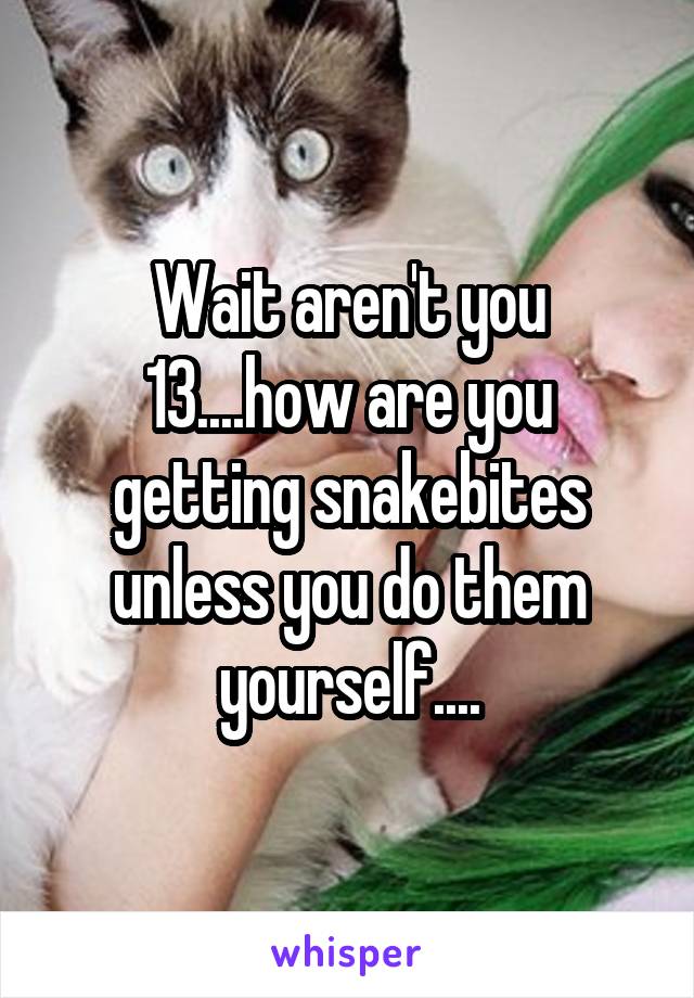 Wait aren't you 13....how are you getting snakebites unless you do them yourself....