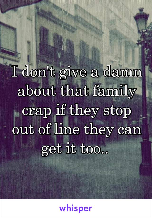 I don't give a damn about that family crap if they stop out of line they can get it too.. 