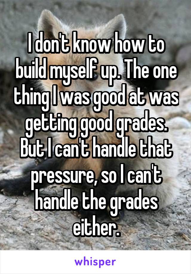 I don't know how to build myself up. The one thing I was good at was getting good grades. But I can't handle that pressure, so I can't handle the grades either.