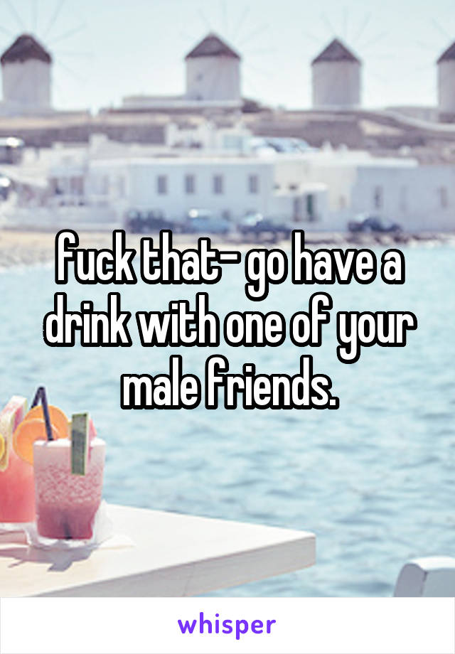 fuck that- go have a drink with one of your male friends.