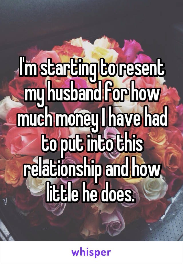 I'm starting to resent my husband for how much money I have had to put into this relationship and how little he does. 