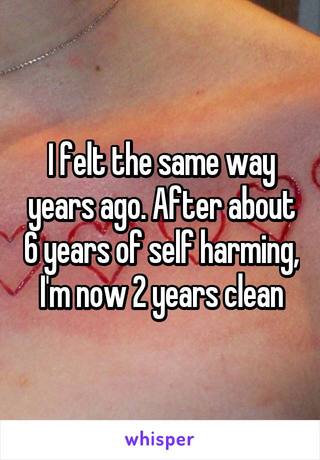 I felt the same way years ago. After about 6 years of self harming, I'm now 2 years clean