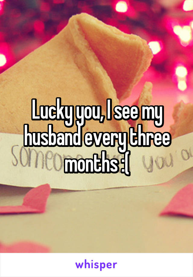 Lucky you, I see my husband every three months :(