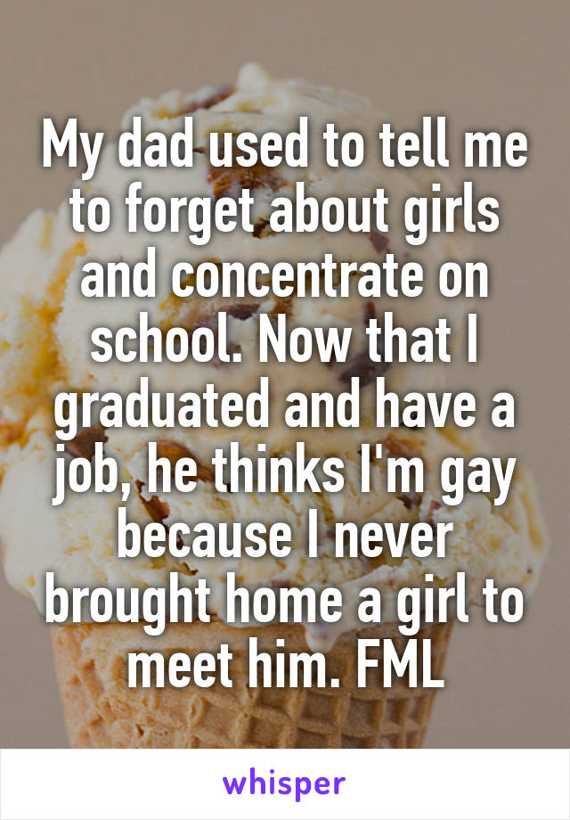 My dad used to tell me to forget about girls and concentrate on school. Now that I graduated and have a job, he thinks I'm gay because I never brought home a girl to meet him. FML