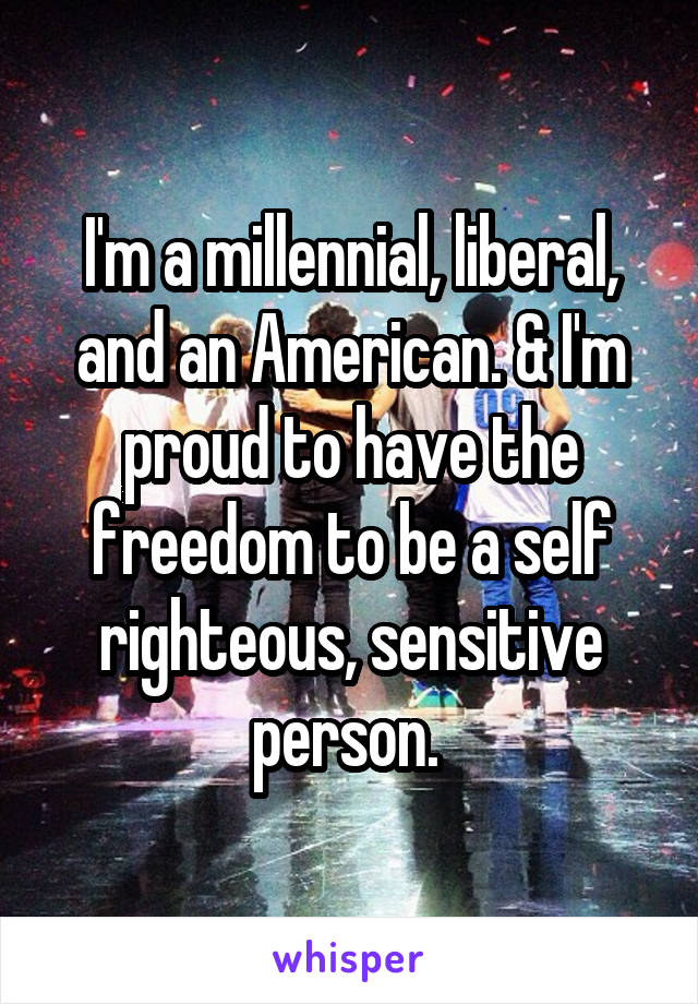 I'm a millennial, liberal, and an American. & I'm proud to have the freedom to be a self righteous, sensitive person. 