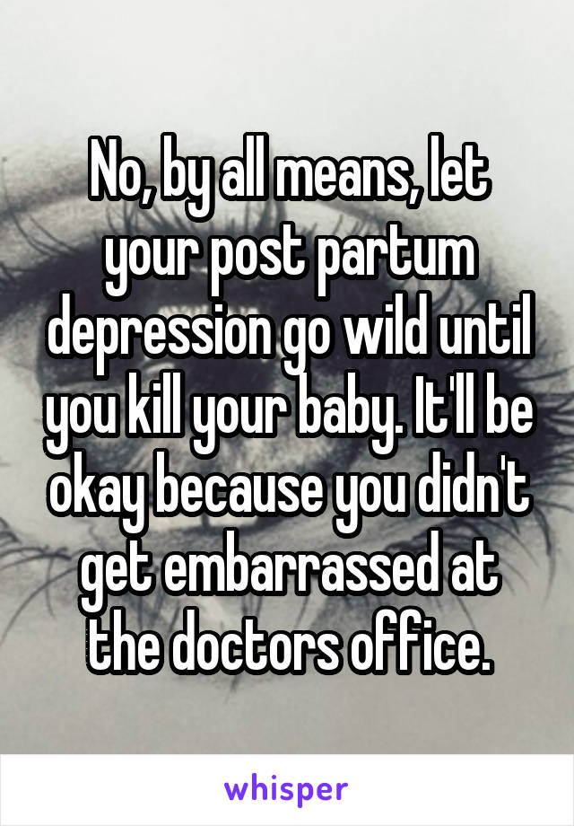 No, by all means, let your post partum depression go wild until you kill your baby. It'll be okay because you didn't get embarrassed at the doctors office.