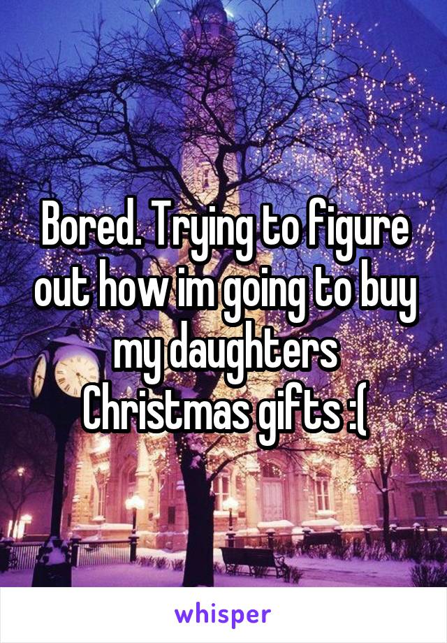 Bored. Trying to figure out how im going to buy my daughters Christmas gifts :(