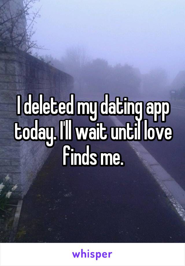 I deleted my dating app today. I'll wait until love finds me.