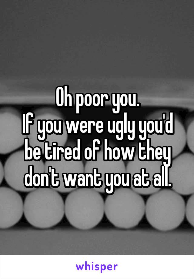 Oh poor you.
If you were ugly you'd be tired of how they don't want you at all.