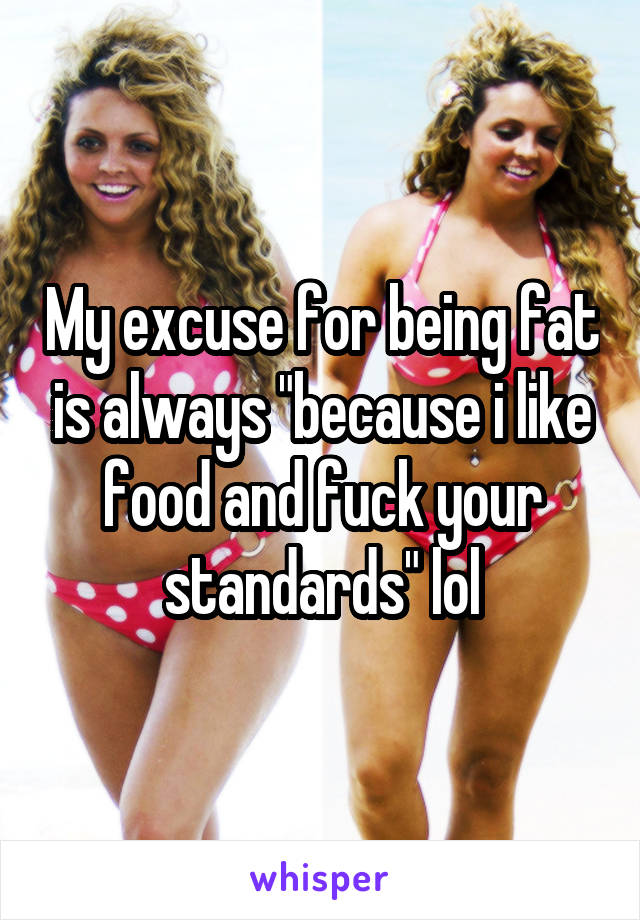 My excuse for being fat is always "because i like food and fuck your standards" lol