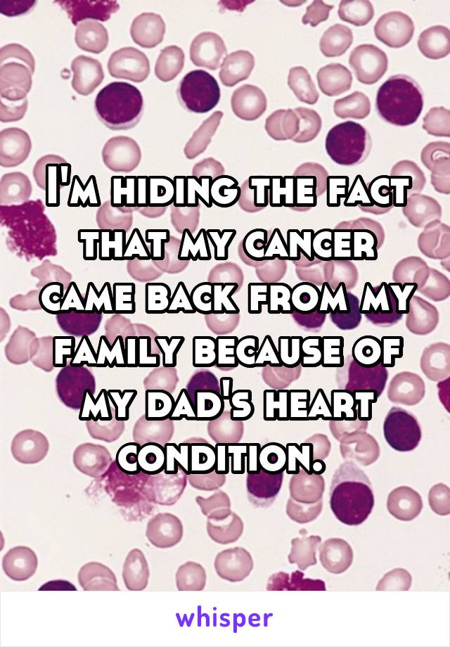 I'm hiding the fact that my cancer came back from my family because of my dad's heart condition. 