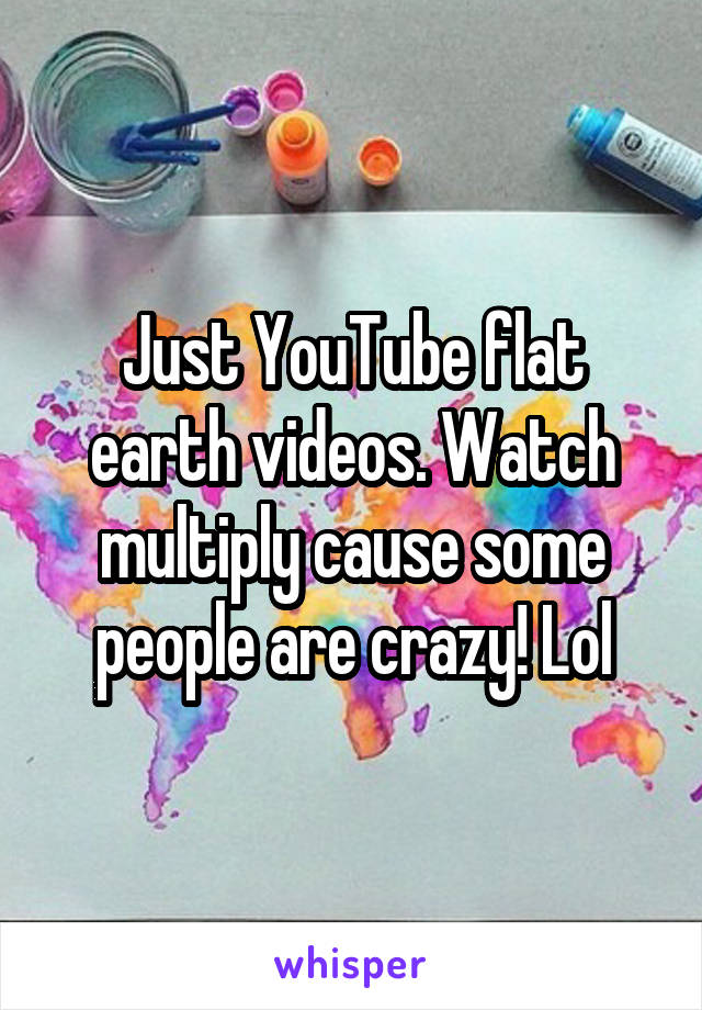 Just YouTube flat earth videos. Watch multiply cause some people are crazy! Lol